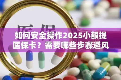 如何安全操作2025小额提医保卡？需要哪些步骤避风险？
